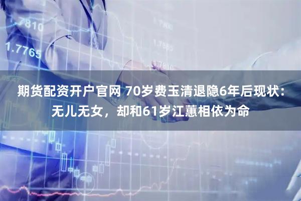 期货配资开户官网 70岁费玉清退隐6年后现状：无儿无女，却和61岁江蕙相依为命