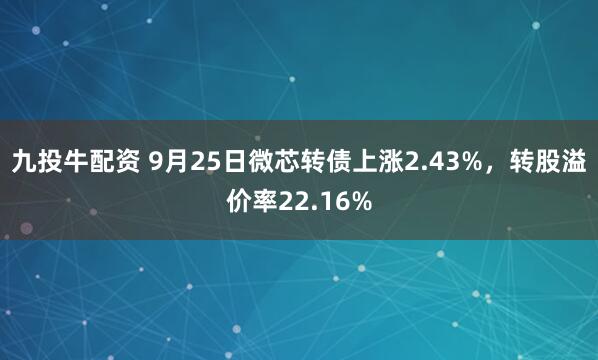 九投牛配资 9月25日微芯转债上涨2.43%，转股溢价率22.16%