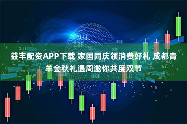 益丰配资APP下载 家国同庆领消费好礼 成都青羊金秋礼遇周邀你共度双节