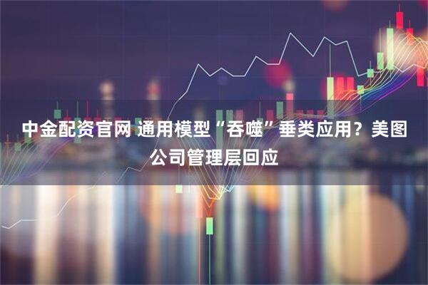 中金配资官网 通用模型“吞噬”垂类应用？美图公司管理层回应