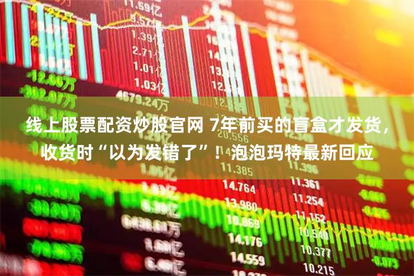 线上股票配资炒股官网 7年前买的盲盒才发货，收货时“以为发错了”！泡泡玛特最新回应