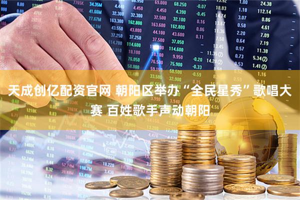 天成创亿配资官网 朝阳区举办“全民星秀”歌唱大赛 百姓歌手声动朝阳