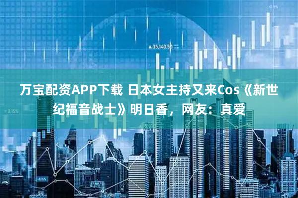 万宝配资APP下载 日本女主持又来Cos《新世纪福音战士》明日香，网友：真爱