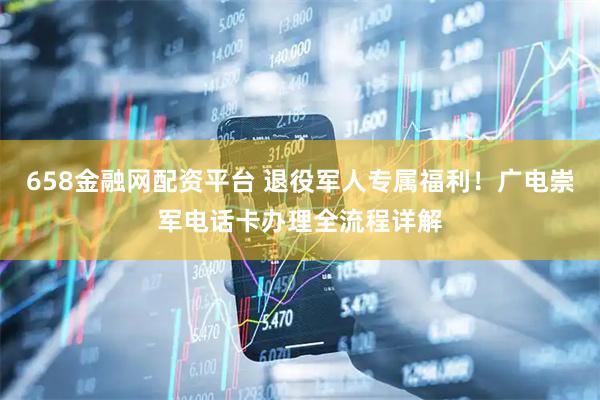 658金融网配资平台 退役军人专属福利！广电崇军电话卡办理全流程详解