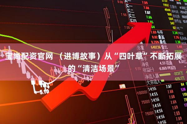 宝尚配资官网 （进博故事）从“四叶草”不断拓展的“清洁场景”