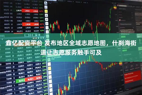 鑫亿配资平台 发布地区全域志愿地图，什刹海街道让志愿服务触手可及