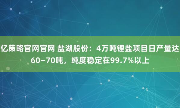亿策略官网官网 盐湖股份：4万吨锂盐项目日产量达60—70吨，纯度稳定在99.7%以上