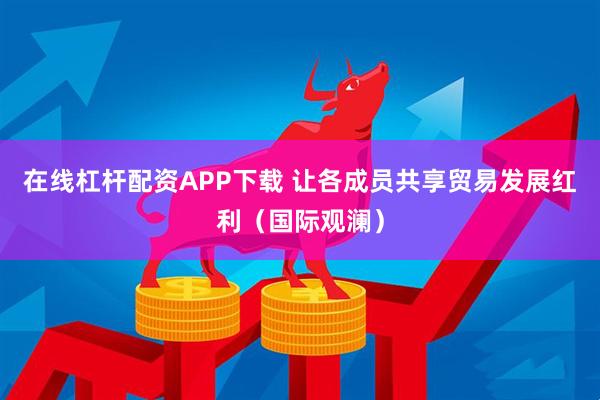 在线杠杆配资APP下载 让各成员共享贸易发展红利（国际观澜）