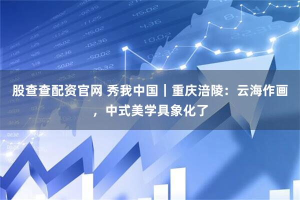 股查查配资官网 秀我中国｜重庆涪陵：云海作画，中式美学具象化了