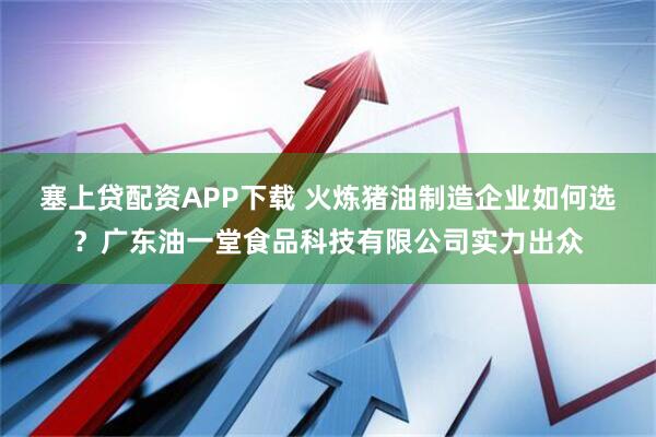 塞上贷配资APP下载 火炼猪油制造企业如何选？广东油一堂食品科技有限公司实力出众