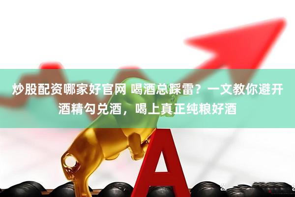 炒股配资哪家好官网 喝酒总踩雷？一文教你避开酒精勾兑酒，喝上真正纯粮好酒