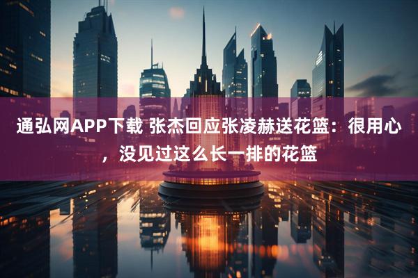 通弘网APP下载 张杰回应张凌赫送花篮：很用心，没见过这么长一排的花篮