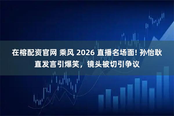 在榕配资官网 乘风 2026 直播名场面! 孙怡耿直发言引爆笑，镜头被切引争议