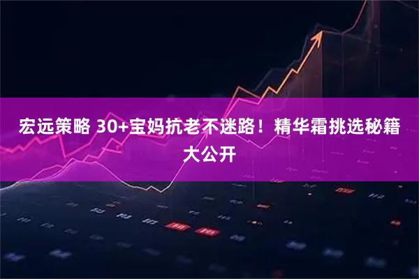 宏远策略 30+宝妈抗老不迷路！精华霜挑选秘籍大公开