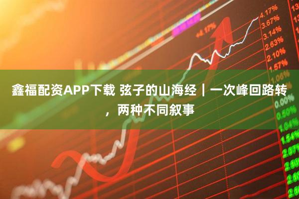 鑫福配资APP下载 弦子的山海经｜一次峰回路转，两种不同叙事