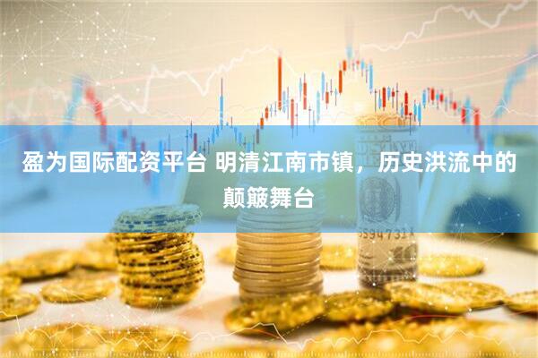 盈为国际配资平台 明清江南市镇，历史洪流中的颠簸舞台