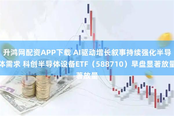 升鸿网配资APP下载 AI驱动增长叙事持续强化半导体需求 科创半导体设备ETF（588710）早盘显著放量