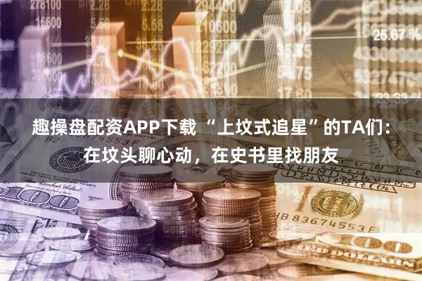 趣操盘配资APP下载 “上坟式追星”的TA们：在坟头聊心动，在史书里找朋友