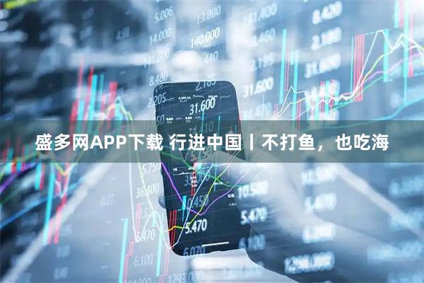 盛多网APP下载 行进中国丨不打鱼，也吃海