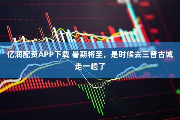 亿润配资APP下载 暑期将至，是时候去三晋古城走一趟了